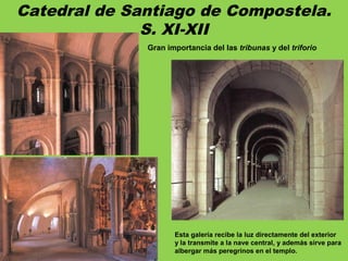 Catedral de Santiago de Compostela.
S. XI-XII
Gran importancia del las tribunas y del triforio
Esta galería recibe la luz directamente del exterior
y la transmite a la nave central, y además sirve para
albergar más peregrinos en el templo.
 