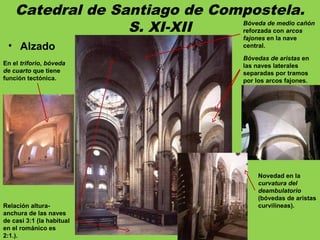 Catedral de Santiago de Compostela.
S. XI-XII
• Alzado
Relación altura-
anchura de las naves
de casi 3:1 (la habitual
en el románico es
2:1.).
Bóveda de medio cañón
reforzada con arcos
fajones en la nave
central.
Bóvedas de aristas en
las naves laterales
separadas por tramos
por los arcos fajones.
En el triforio, bóveda
de cuarto que tiene
función tectónica.
Novedad en la
curvatura del
deambulatorio
(bóvedas de aristas
curvilíneas).
 