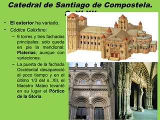 Catedral de Santiago de Compostela.
S. XI-XII
• El exterior ha variado.
• Códice Calixtino:
– 9 torres y tres fachadas
principales: solo queda
en pie la meridional:
Platerías, aunque con
variaciones.
– La puerta de la fachada
Occidental desapareció
al poco tiempo y en el
último 1/3 del s. XII, el
Maestro Mateo levantó
en su lugar el Pórtico
de la Gloria.
 