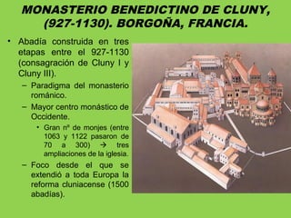 MONASTERIO BENEDICTINO DE CLUNY,
(927-1130). BORGOÑA, FRANCIA.
• Abadía construida en tres
etapas entre el 927-1130
(consagración de Cluny I y
Cluny III).
– Paradigma del monasterio
románico.
– Mayor centro monástico de
Occidente.
• Gran nº de monjes (entre
1063 y 1122 pasaron de
70 a 300)  tres
ampliaciones de la iglesia.
– Foco desde el que se
extendió a toda Europa la
reforma cluniacense (1500
abadías).
 