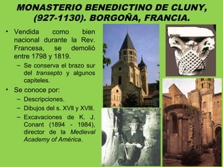 MONASTERIO BENEDICTINO DE CLUNY,
(927-1130). BORGOÑA, FRANCIA.
• Vendida como bien
nacional durante la Rev.
Francesa, se demolió
entre 1798 y 1819.
– Se conserva el brazo sur
del transepto y algunos
capiteles.
• Se conoce por:
– Descripciones.
– Dibujos del s. XVll y XVlll.
– Excavaciones de K. J.
Conant (1894 - 1984),
director de la Medieval
Academy of América.
 
