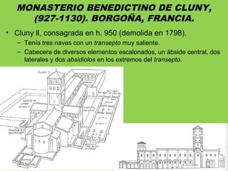 MONASTERIO BENEDICTINO DE CLUNY,
(927-1130). BORGOÑA, FRANCIA.
• Cluny ll, consagrada en h. 950 (demolida en 1798).
– Tenía tres naves con un transepto muy saliente.
– Cabecera de diversos elementos escalonados, un ábside central, dos
laterales y dos absidiolos en los extremos del transepto.
 