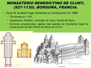 MONASTERIO BENEDICTINO DE CLUNY,
(927-1130). BORGOÑA, FRANCIA.
• Cluny III: el abad Hugo comienza su construcción en 1088
– Terminada en 1130.
– Arquitectos: Hézelon, canónigo de Lieja y monje de Cluny.
– Enormes proporciones: iglesia más grande de Occidente hasta la
construcción de San Pedro de Roma en el XVl.
 