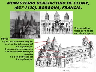 MONASTERIO BENEDICTINO DE CLUNY,
(927-1130). BORGOÑA, FRANCIA.
Torres
1 gran campanario rectangular
en el centro del crucero del
transepto mayor
2 campanarios octogonales
1 en el centro del transepto
pequeño
1 ó 2 en los brazos del
transepto mayor
Dos magnificas
torres de 46 m a la
entrada a la iglesia.
 