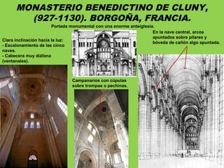 MONASTERIO BENEDICTINO DE CLUNY,
(927-1130). BORGOÑA, FRANCIA.
Clara inclinación hacia la luz:
- Escalonamiento de las cinco
naves.
- Cabecera muy diáfana
(ventanales).
Portada monumental con una enorme anteiglesia.
En la nave central, arcos
apuntados sobre pilares y
bóveda de cañón algo apuntada.
Campanarios con cúpulas
sobre trompas o pechinas.
 