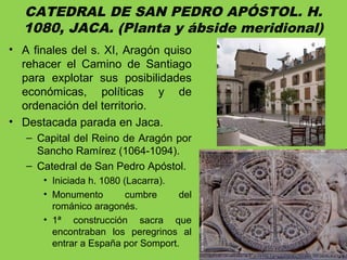CATEDRAL DE SAN PEDRO APÓSTOL. H.
1080, JACA. (Planta y ábside meridional)
• A finales del s. XI, Aragón quiso
rehacer el Camino de Santiago
para explotar sus posibilidades
económicas, políticas y de
ordenación del territorio.
• Destacada parada en Jaca.
– Capital del Reino de Aragón por
Sancho Ramírez (1064-1094).
– Catedral de San Pedro Apóstol.
• Iniciada h. 1080 (Lacarra).
• Monumento cumbre del
románico aragonés.
• 1ª construcción sacra que
encontraban los peregrinos al
entrar a España por Somport.
 