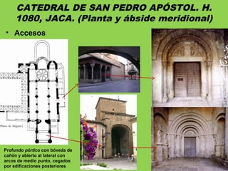 CATEDRAL DE SAN PEDRO APÓSTOL. H.
1080, JACA. (Planta y ábside meridional)
• Accesos
Profundo pórtico con bóveda de
cañón y abierto al lateral con
arcos de medio punto, cegados
por edificaciones posteriores
 