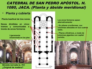 CATEDRAL DE SAN PEDRO APÓSTOL. H.
1080, JACA. (Planta y ábside meridional)
• Planta y cubierta
Planta basilical de tres naves
Ligeramente
ensanchada en los pies
Naves divididas en cinco
tramos y comunicadas a
través de arcos formeros
Los arcos formeros apean
alternativamente:
- En pilares cruciformes, con
columnas adosadas en sus cuatros
lados.
- Pilares cilíndricos, a modo de
columnas gigantes con capitel
corintio.
Bóveda nervada (s. XV)
¿Original de madera?
 