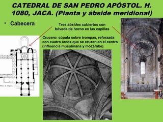 CATEDRAL DE SAN PEDRO APÓSTOL. H.
1080, JACA. (Planta y ábside meridional)
• Cabecera Tres ábsides cubiertos con
bóveda de horno en las capillas
Crucero: cúpula sobre trompas, reforzada
con cuatro arcos que se cruzan en el centro
(influencia musulmana y mozárabe).
 