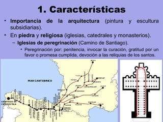 1. Características
• Importancia de la arquitectura (pintura y escultura
subsidiarias).
• En piedra y religiosa (iglesias, catedrales y monasterios).
– Iglesias de peregrinación (Camino de Santiago).
• Peregrinación por: penitencia, invocar la curación, gratitud por un
favor o promesa cumplida, devoción a las reliquias de los santos.
 