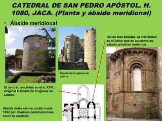CATEDRAL DE SAN PEDRO APÓSTOL. H.
1080, JACA. (Planta y ábside meridional)
• Ábside meridional
De los tres ábsides, el meridional
es el único que se conserva su
estado primitivo románico.
El central, ampliado en el s. XVIII,
Original ≈ ábside de la iglesia de
Loarre.
Ábside norte estuvo oculto hasta
1992 por diversas construcciones,
como la sacristía.
Ábside de la iglesia de
Loarre
 