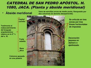 CATEDRAL DE SAN PEDRO APÓSTOL. H.
1080, JACA. (Planta y ábside meridional)
• Ábside meridional
Se articula en tres
zonas por tres
líneas horizontales
de impostas
Vano de sencillos arcos de medio punto, flanqueado por
dos columnas (la derecha desaparecida).
Decoración
jaquesa en
damero o
ajedrezado
Basa
ática
Columna apoyada
en una pilastra
Fuste
esbelto
Capitel
corintio
Testimonia el
redescubrimiento
del lenguaje
arquitectónico
clásico en la 2ª ½
del s. XI.
 
