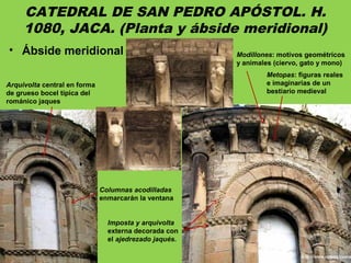 CATEDRAL DE SAN PEDRO APÓSTOL. H.
1080, JACA. (Planta y ábside meridional)
• Ábside meridional
Metopas: figuras reales
e imaginarias de un
bestiario medieval
Arquivolta central en forma
de grueso bocel típica del
románico jaques
Imposta y arquivolta
externa decorada con
el ajedrezado jaqués.
Columnas acodilladas
enmarcarán la ventana
Modillones: motivos geométricos
y animales (ciervo, gato y mono)
 