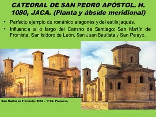 CATEDRAL DE SAN PEDRO APÓSTOL. H.
1080, JACA. (Planta y ábside meridional)
• Perfecto ejemplo de románico aragonés y del estilo jaqués.
• Influencia a lo largo del Camino de Santiago: San Martín de
Frómista, San Isidoro de León, San Juan Bautista y San Pelayo.
San Martín de Frómista. 1066 – 1100. Palencia.
 