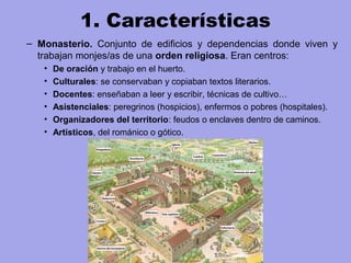 1. Características
– Monasterio. Conjunto de edificios y dependencias donde viven y
trabajan monjes/as de una orden religiosa. Eran centros:
• De oración y trabajo en el huerto.
• Culturales: se conservaban y copiaban textos literarios.
• Docentes: enseñaban a leer y escribir, técnicas de cultivo…
• Asistenciales: peregrinos (hospicios), enfermos o pobres (hospitales).
• Organizadores del territorio: feudos o enclaves dentro de caminos.
• Artísticos, del románico o gótico.
 