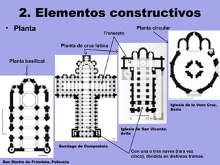 2. Elementos constructivos
• Planta
Iglesia de la Vera Cruz.
Soria
Iglesia de San Vicente.
Ávila
Planta basilical
Con una o tres naves (rara vez
cinco), dividida en distintos tramos.
Planta de cruz latina
Santiago de Compostela
San Martín de Frómista. Palencia
Planta circular
Transepto
 