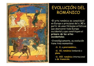 EVOLUCIÓN DEL
                      ROMÁNICO
                    •El arte románico se consolidará
                    en Europa a principios del s. XI a
                    partir de unas fórmulas artísticas
                    que abarcaron toda Europa
                    occidental y que constituyen el
                    primero de los artes
                    occidentales.
                    •Cronológicamente, su evolución
                    tiene tres momentos:
                       –S. X, o prerrománico,
                       –S. XI, románico lombardo o
                       pleno.
                       –S. XII románico internacional
Mª Victoria Landa
                       o de transición.
 