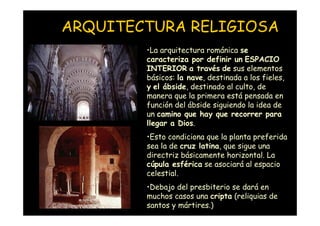 ARQUITECTURA RELIGIOSA
                    •La arquitectura románica se
                    caracteriza por definir un ESPACIO
                    INTERIOR a través de sus elementos
                    básicos: la nave, destinada a los fieles,
                    y el ábside, destinado al culto, de
                    manera que la primera está pensada en
                    función del ábside siguiendo la idea de
                    un camino que hay que recorrer para
                    llegar a Dios.
                    •Esto condiciona que la planta preferida
                    sea la de cruz latina, que sigue una
                    directriz básicamente horizontal. La
                    cúpula esférica se asociará al espacio
                    celestial.
                    •Debajo del presbiterio se dará en
Mª Victoria Landa
                    muchos casos una cripta (reliquias de
                    santos y mártires.)
 