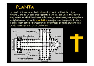 PLANTA
La planta, inicialmente, tenía elementos constructivos de origen
romano y era de un solo brazo (planta basilical) con una o tres naves.
Muy pronto se añadió un brazo más corto, el transepto, que otorgaba a
las iglesias una forma de cruz latina semejante al cuerpo de Cristo en
la cruz. lugar donde se cruzaban los dos brazos se llama crucero y se
cubría normalmente con un cimborrio.




   Mª Victoria Landa
 