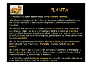 PLANTA
•Todas las líneas están determinadas por la cabecera o testero.
•Con el aumento progresivo del culto a los santos se multiplicaran los altares y
las capillas cambiando la estructura de la planta al adaptarse alas nuevas
funciones.
•La solución mas habitual es la construcción de un ábside a cada fondo de la
nave (numero impar - de 1 a 7 ); otra solución será la creación de la girola, o
prolongación de las naves laterales por el único ábside que coincide con el eje de
la nave , al que se abrirán diversas capillas, generalmente de forma semicircular,
llamadas absidiolos.
•El tipo de templo mas generalizado es el de cruz latina, de una o varias naves
longitudinales y una transversal - transepto - llamada también nave del
crucero.
•El tramo producido por la intersección entre la nave central y el transepto se
llama crucero y se suele cubrir con cúpula o cimborrio, además de contribuir a
iluminar el interior y dar esbeltez al exterior.
•a los Victoria Landaentrada ) dos torres campanarios; estas torres pueden situarse en
     Mª
        pies (
otros lados del edificio, como en la nave del crucero.
 