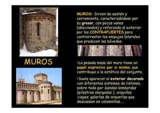 MUROS: Sirven de sostén y
                    cerramiento, caracterizándose por
                    su grosor, con pocos vanos
                    (abocinados) y reforzado al exterior
                    por los CONTRAFUERTES para
                    contrarrestar los empujes laterales
                    que producen las bóvedas.




 MUROS              •La pesada masa del muro tiene un
                    papel expresivo por si mismo, que
                    contribuye a la estética del conjunto.
                    •Suele aparecer al exterior decorado
                    con diferentes sistemas de listones,
                    sobre todo por bandas lombardas
                    (pilastras alargadas ), arquillos
                    ciegos, galerías de arquerías que
Mª Victoria Landa
                    descansan en columnillas....
 