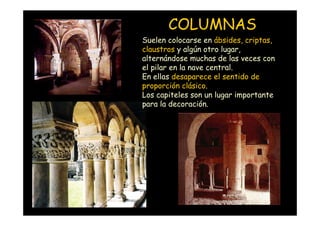 COLUMNAS
                    Suelen colocarse en ábsides, criptas,
                    claustros y algún otro lugar,
                    alternándose muchas de las veces con
                    el pilar en la nave central.
                    En ellas desaparece el sentido de
                    proporción clásico.
                    Los capiteles son un lugar importante
                    para la decoración.




Mª Victoria Landa
 