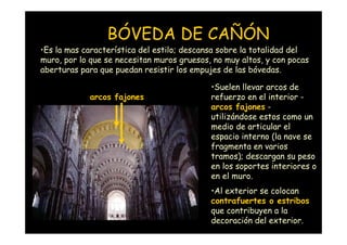 BÓVEDA DE CAÑÓN
•Es la mas característica del estilo; descansa sobre la totalidad del
muro, por lo que se necesitan muros gruesos, no muy altos, y con pocas
aberturas para que puedan resistir los empujes de las bóvedas.

                                            •Suelen llevar arcos de
                      arcos fajones         refuerzo en el interior -
                                            arcos fajones -
                                            utilizándose estos como un
                                            medio de articular el
                                            espacio interno (la nave se
                                            fragmenta en varios
                                            tramos); descargan su peso
                                            en los soportes interiores o
                                            en el muro.
                                            •Al exterior se colocan
                                            contrafuertes o estribos
                                            que contribuyen a la
  Mª Victoria Landa
                                            decoración del exterior.
 