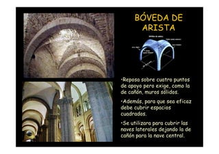BÓVEDA DE
                          ARISTA




                    •Reposa sobre cuatro puntos
                    de apoyo pero exige, como la
                    de cañón, muros sólidos.
                    •Además, para que sea eficaz
                    debe cubrir espacios
                    cuadrados.
                    •Se utilizara para cubrir las
                    naves laterales dejando la de
Mª Victoria Landa   cañón para la nave central.
 