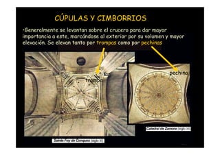 CÚPULAS Y CIMBORRIOS
•Generalmente se levantan sobre el crucero para dar mayor
importancia a este, marcándose al exterior por su volumen y mayor
elevación. Se elevan tanto por trompas como por pechinas




                                                           pechina
                             trompa




   Mª Victoria Landa
 
