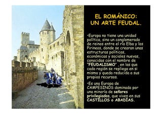EL ROMÁNICO:
                      UN ARTE FEUDAL.

                    •Europa no tiene una unidad
                    política, sino un conglomerado
                    de reinos entre el río Elba y los
                    Pirineos, donde se crearan unas
                    estructuras políticas,
                    económicas y sociales nuevas,
                    conocidas con el nombre de
                    “FEUDALISMO” , en las que
                    cada región se repliega en si
                    misma y queda reducida a sus
                    propios recursos.
                    •Es una Europa de
                    CAMPESINOS dominada por
                    una minoría de señores
                    privilegiados, que viven en sus
Mª Victoria Landa   CASTILLOS o ABADÍAS.
 