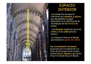 ESPACIO
                            INTERIOR
                    •Los elementos de soporte
                    interiores son columnas y pilares
                    que desempeñan un papel
                    importante en la distribución de
                    los empujes de las bóvedas de
                    piedra.
                    • Las bóvedas románicas son la de
                    arista y la de cañón para las
                    naves y.
                    •La cabecera tiene en el ábside
                    una bóveda de cuarto de esfera.


                    hay un movimiento horizontal
                    provocado por la ordenación y el
                    ritmo de las arquerías de la nave
                    central (arcos fajones), que hacen
Mª Victoria Landa
                    dirigir la mirada hacia el ábside.
 