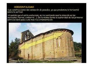 HORIZONTALISMO
•Las construcciones dan sensación de pesadez, ya que predomina lo horizontal
sobre lo vertical.
•A medida que el estilo evoluciona, se ira centrando mas la atención en las
verticales /torres, cimborrio ...). De la misma forma la austeridad de los primeros
edificios dará paso a una mas rica ornamentación.




      Mª Victoria Landa
 