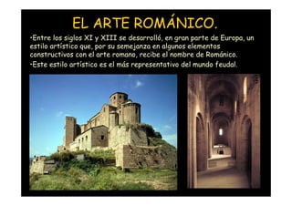 EL ARTE ROMÁNICO.
•Entre los siglos XI y XIII se desarrolló, en gran parte de Europa, un
estilo artístico que, por su semejanza en algunos elementos
constructivos con el arte romano, recibe el nombre de Románico.
•Este estilo artístico es el más representativo del mundo feudal.




   Mª Victoria Landa
 