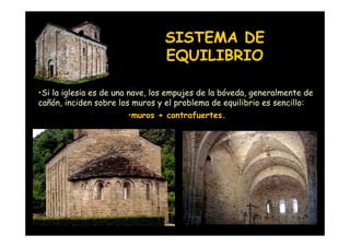 SISTEMA DE
                                 EQUILIBRIO

•Si la iglesia es de una nave, los empujes de la bóveda, generalmente de
cañón, inciden sobre los muros y el problema de equilibrio es sencillo:
                         •muros + contrafuertes.




   Mª Victoria Landa
 