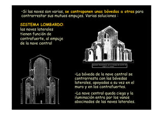 •Si las naves son varias, se contraponen unas bóvedas a otras para
contrarrestar sus mutuos empujes. Varias soluciones :

SISTEMA LOMBARDO:
las naves laterales
tienen función de
contrafuerte, al empuje
de la nave central




                            –La bóveda de la nave central se
                            contrarresta con las bóvedas
                            laterales, apoyadas a su vez en el
                            muro y en los contrafuertes.
                            –La nave central queda ciega y la
                            iluminación entra por los vanos
 Mª Victoria Landa          abocinados de las naves laterales.
 