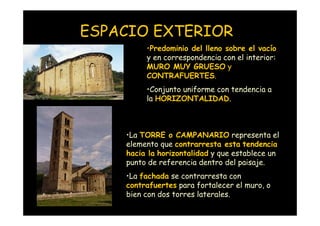 ESPACIO EXTERIOR
                             •Predominio del lleno sobre el vacío
                             y en correspondencia con el interior:
                             MURO MUY GRUESO y
                             CONTRAFUERTES.
                             •Conjunto uniforme con tendencia a
                             la HORIZONTALIDAD.



                        •La TORRE o CAMPANARIO representa el
                        elemento que contrarresta esta tendencia
                        hacia la horizontalidad y que establece un
                        punto de referencia dentro del paisaje.
                        •La fachada se contrarresta con
                        contrafuertes para fortalecer el muro, o
                        bien con dos torres laterales.
Mª Victoria Landa
 