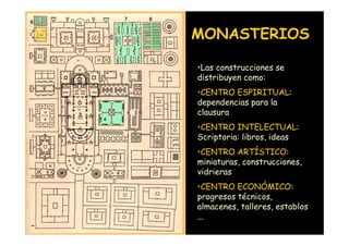 MONASTERIOS

                    •Las construcciones se
                    distribuyen como:
                    •CENTRO ESPIRITUAL:
                    dependencias para la
                    clausura
                    •CENTRO INTELECTUAL:
                    Scriptoria: libros, ideas
                    •CENTRO ARTÍSTICO:
                    miniaturas, construcciones,
                    vidrieras
                    •CENTRO ECONÓMICO:
                    progresos técnicos,
                    almacenes, talleres, establos
Mª Victoria Landa   ...
 