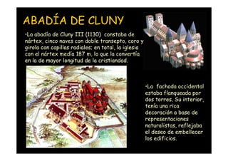 ABADÍA DE CLUNY
•La abadía de Cluny III (1130) constaba de
nártex, cinco naves con doble transepto, coro y
girola con capillas radiales; en total, la iglesia
con el nártex medía 187 m, lo que la convertía
en la de mayor longitud de la cristiandad.



                                                     •La fachada occidental
                                                     estaba flanqueada por
                                                     dos torres. Su interior,
                                                     tenía una rica
                                                     decoración a base de
                                                     representaciones
                                                     naturalistas, reflejaba
                                                     el deseo de embellecer
                                                     los edificios.
   Mª Victoria Landa
 