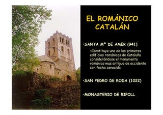 EL ROMÁNICO
                       CATALÁN

                    •SANTA Mª DE AMER (941)
                      –Constituye uno de los primeros
                      edificios románicos de Cataluña
                      considerándose el monumento
                      románico mas antiguo de occidente
                      con fecha conocida


                    •SAN PEDRO DE RODA (1022)


                    •MONASTERIO DE RIPOLL
Mª Victoria Landa
 