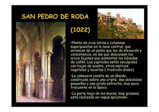 SAN PEDRO DE RODA

                    (1022)
                    •Planta de cruz latina y columnas
                    superpuestas en la nave central, que
                    arrancan de un podio que les da elevación y
                    consistencia, en las que descansan los
                    arcos fajones que sustentan las bóvedas
                    de cañón. Los capiteles están esculpidos
                    con hojas de acanto, otros motivos
                    vegetales y lacerías ( tradición árabe).
                    •La cabecera consta de un ábside,
                    construido sobre una cripta, dos absidiolos
                    pequeños y una girola estrecha, muy poco
                    frecuente en la época.
                    •La parte baja de los muros, muy gruesos,
Mª Victoria Landa
                    está realizada en «opus spicatum».
 