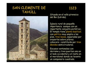 SAN CLEMENTE DE                        1123
    TAHÜLL
                    Situada en el valle pirenaico
                    del Boi (Lérida).

                    Iglesia rural de pequeña
                    importancia aunque con un
                    importante conjunto pictórico;.
                    El templo tiene planta basilical.
                    con pórtico muy amplio a los
                    pies, tres naves, separadas por
                    arquerías sobre pilares.
                    cabecera constituida por tres
                    ábsides semicirculares.
                    Escasos ventanales con
                    derrame y tres puertas una en
                    el lado occidental y el resto en
Mª Victoria Landa
                    el meridional donde se levanta
                    un campanario cuadrado.
 