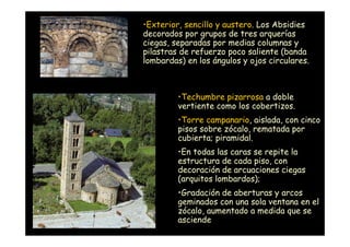 •Exterior, sencillo y austero. Los Absidies
                    decorados por grupos de tres arquerías
                    ciegas, separadas por medias columnas y
                    pilastras de refuerzo poco saliente (banda
                    lombardas) en los ángulos y ojos circulares.



                             •Techumbre pizarrosa a doble
                             vertiente como los cobertizos.
                             •Torre campanario, aislada, con cinco
                             pisos sobre zócalo, rematada por
                             cubierta; piramidal.
                             •En todas las caras se repite la
                             estructura de cada piso, con
                             decoración de arcuaciones ciegas
                             (arquitos lombardos);
                             •Gradación de aberturas y arcos
                             geminados con una sola ventana en el
                             zócalo, aumentado a medida que se
Mª Victoria Landa
                             asciende
 