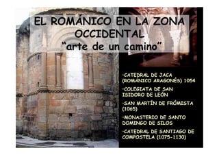 EL ROMÁNICO EN LA ZONA
         OCCIDENTAL
       “arte de un camino”

                    •CATEDRAL DE JACA
                    (ROMÁNICO ARAGONÉS) 1054
                    •COLEGIATA DE SAN
                    ISIDORO DE LEÓN
                    •SAN MARTÍN DE FRÓMISTA
                    (1065)
                    •MONASTERIO DE SANTO
                    DOMINGO DE SILOS
                    •CATEDRAL DE SANTIAGO DE
Mª Victoria Landa   COMPOSTELA (1075-1130)
 