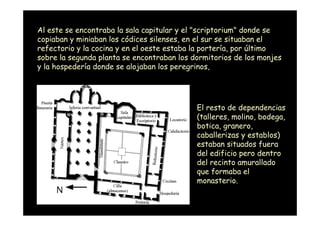 Al este se encontraba la sala capitular y el "scriptorium" donde se
copiaban y miniaban los códices silenses, en el sur se situaban el
refectorio y la cocina y en el oeste estaba la portería, por último
sobre la segunda planta se encontraban los dormitorios de los monjes
y la hospedería donde se alojaban los peregrinos,




                                            El resto de dependencias
                                            (talleres, molino, bodega,
                                            botica, granero,
                                            caballerizas y establos)
                                            estaban situados fuera
                                            del edificio pero dentro
                                            del recinto amurallado
                                            que formaba el
                                            monasterio.

  Mª Victoria Landa
 
