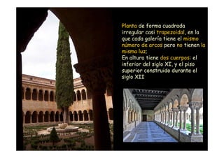Planta de forma cuadrada
                    irregular casi trapezoidal, en la
                    que cada galería tiene el mismo
                    número de arcos pero no tienen la
                    misma luz;
                    En altura tiene dos cuerpos: el
                    inferior del siglo XI, y el piso
                    superior construido durante el
                    siglo XII




Mª Victoria Landa
 