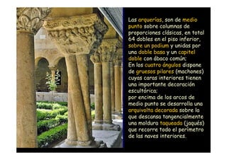 Las arquerías, son de medio
                    punto sobre columnas de
                    proporciones clásicas, en total
                    64 dobles en el piso inferior,
                    sobre un podium y unidas por
                    una doble basa y un capitel
                    doble con ábaco común;
                    En los cuatro ángulos dispone
                    de gruesos pilares (machones)
                    cuyas caras interiores tienen
                    una importante decoración
                    escultórica;
                    por encima de los arcos de
                    medio punto se desarrolla una
                    arquivolta decorada sobre la
                    que descansa tangencialmente
                    una moldura taqueada (jaqués)
                    que recorre todo el perímetro
                    de las naves interiores.
Mª Victoria Landa
 