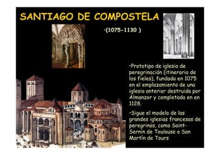 SANTIAGO DE COMPOSTELA
                     •(1075-1130 )




                             •Prototipo de iglesia de
                             peregrinación (itinerario de
                             los fieles), fundada en 1075
                             en el emplazamiento de una
                             iglesia anterior destruida por
                             Almanzor y completada en en
                             1128.
                             •Sigue el modelo de las
                             grandes iglesias francesas de
                             peregrinos, como Saint-
                             Sernin de Toulouse o San
 Mª Victoria Landa
                             Martín de Tours
 