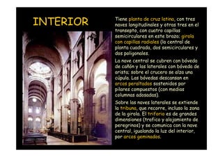 INTERIOR            Tiene planta de cruz latina, con tres
                    naves longitudinales y otras tres en el
                    transepto, con cuatro capillas
                    semicirculares en este brazo; girola
                    con capillas radiales (la central de
                    planta cuadrada, dos semicirculares y
                    dos poligonales.
                    La nave central se cubren con bóveda
                    de cañón y las laterales con bóveda de
                    arista; sobre el crucero se alza una
                    cúpula. Las bóvedas descansan en
                    arcos peraltados sostenidos por
                    pilares compuestos (con medias
                    columnas adosadas).
                    Sobre las naves laterales se extiende
                    la tribuna, que recorre, incluso la zona
                    de la girola. El triforio es de grandes
                    dimensiones (trafico y alojamiento de
                    peregrinos) y se comunica con la nave
                    central, igualando la luz del interior,
Mª Victoria Landa
                    por arcos geminados.
 