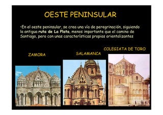 OESTE PENINSULAR
•En el oeste peninsular, se crea una vía de peregrinación, siguiendo
la antigua ruta de La Plata, menos importante que el camino de
Santiago, pero con unas características propias orientalizantes


                                               COLEGIATA DE TORO
       ZAMORA                  SALAMANCA




 Mª Victoria Landa
 