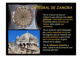 CATEDRAL DE ZAMORA
                         •En el crucero se alza un
                         cimborrio que alberga una cúpula
                         gallonada reforzada con nervios,
                         levantada sobre pechinas; el
                         tambor esta calado con
                         ventanales
                         •En el exterior está flanqueado
                         por cuatro pequeñas torres en
                         los ángulos, que se rematan con
                         bóvedas bulbosas y que sirven
                         para contrarrestar el gran
                         empuje de la cúpula.
                         •Es de influencia bizantina y
                         esta cubierta en el exterior con
                         escamas pétreas.
Mª Victoria Landa
 